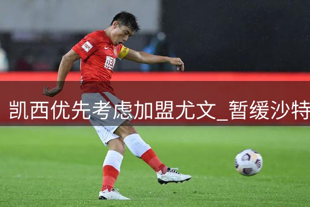 凯西优先考虑加盟尤文 暂缓沙特球队谈判
