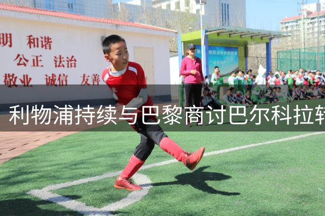利物浦持续与巴黎商讨巴尔科拉转会 罗马诺暗示交易临近