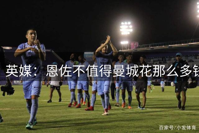 英媒：恩佐不值得曼城花那么多钱 他任性且自私+曾示爱皇马